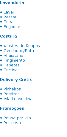 Lavanderia

• Lavar
• Passar 
• Secar 
• Engomar 

Costura

• Ajustes de Roupas
• Overloque/Reta
• Alfaiataria 
• Tingimento
• Tapetes
• Cortinas 

Delivery Grátis

• Pinheiros
• Perdizes
• Vila Leopoldina

Promoções

• Roupa por kilo
• Por cesto